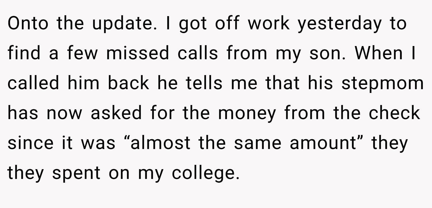 Onto the update. I got off work yesterday to find a few missed calls from my son. When I called him back he tells me that his stepmom has now asked for the money from the check since it was “almost the same amount” they they spent on my college.