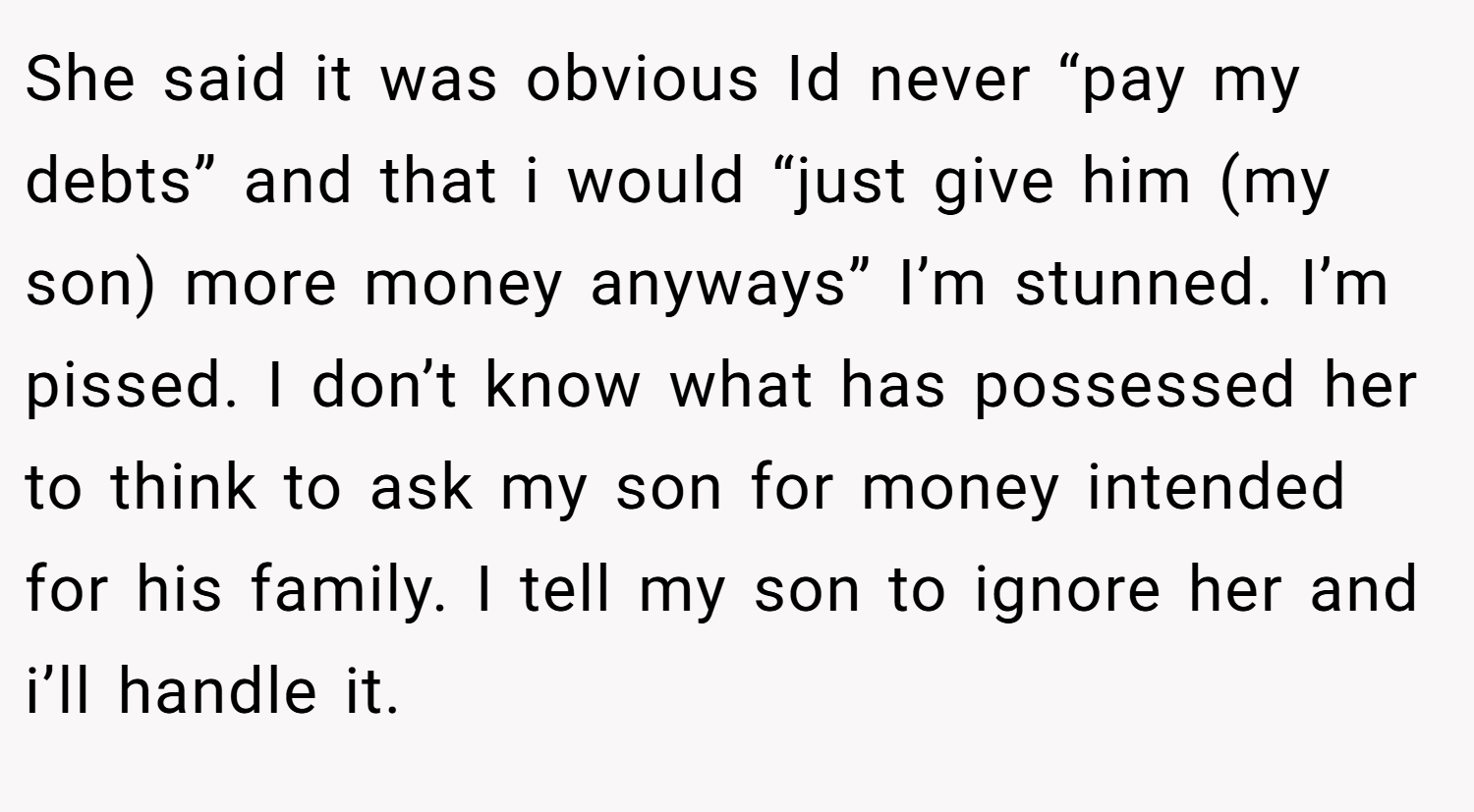 She said it was obvious Id never “pay my debts” and that i would “just give him (my son) more money anyways” I’m stunned. I’m pissed. I don’t know what has possessed her to think to ask my son for money intended for his family. I tell my son to ignore her and i’ll handle it.