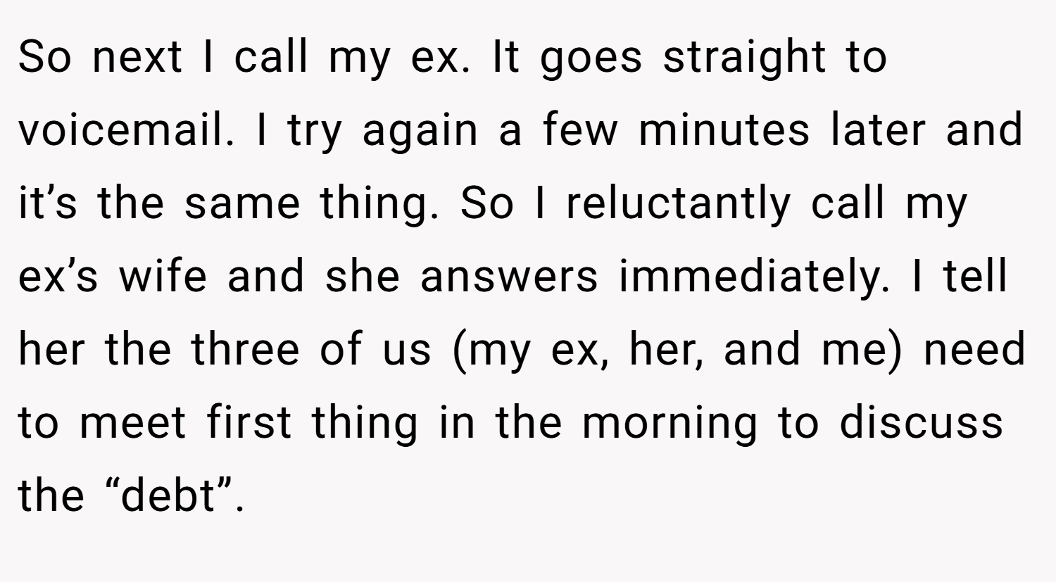 So next I call my ex. It goes straight to voicemail. I try again a few minutes later and it’s the same thing. So I reluctantly call my ex’s wife and she answers immediately. I tell her the three of us (my ex, her, and me) need to meet first thing in the morning to discuss the “debt”.
