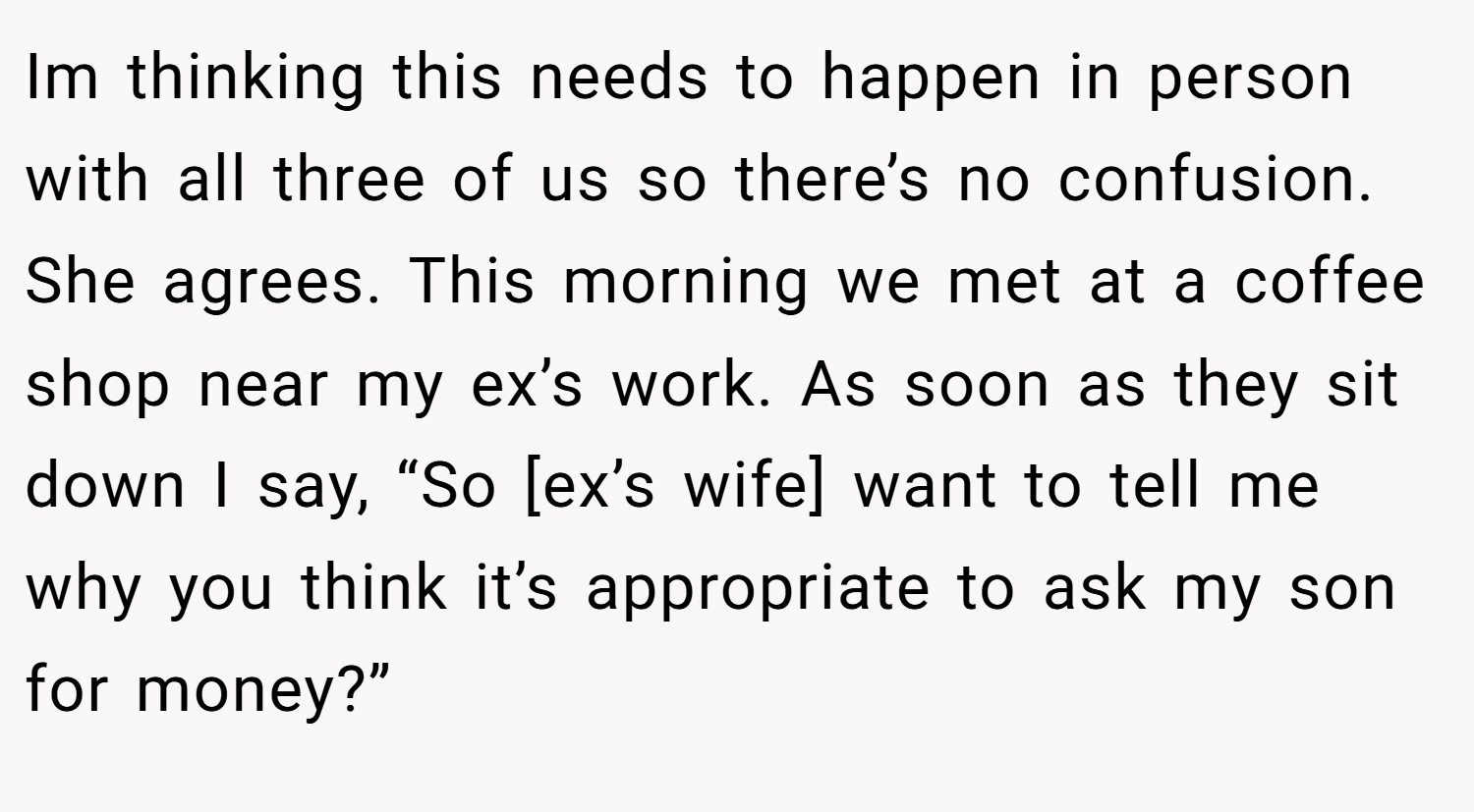 Im thinking this needs to happen in person with all three of us so there’s no confusion. She agrees. This morning we met at a coffee shop near my ex’s work. As soon as they sit down I say, “So [ex’s wife] want to tell me why you think it’s appropriate to ask my son for money?”