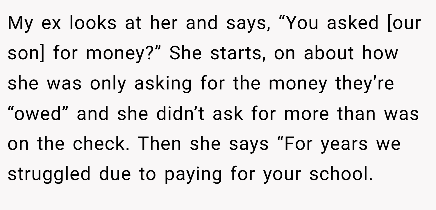 My ex looks at her and says, “You asked [our son] for money?” She starts, on about how she was only asking for the money they’re “owed” and she didn’t ask for more than was on the check. Then she says “For years we struggled due to paying for your school.