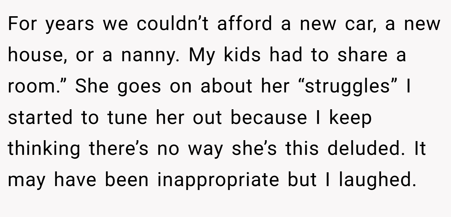 For years we couldn’t afford a new car, a new house, or a nanny. My kids had to share a room.” She goes on about her “struggles” I started to tune her out because I keep thinking there’s no way she’s this deluded. It may have been inappropriate but I laughed.
