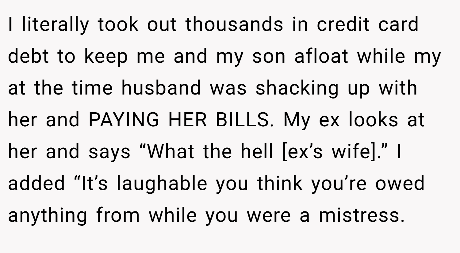 I literally took out thousands in credit card debt to keep me and my son afloat while my at the time husband was shacking up with her and PAYING HER BILLS. My ex looks at her and says “What the hell [ex’s wife].” I added “It’s laughable you think you’re owed anything from while you were a mistress.