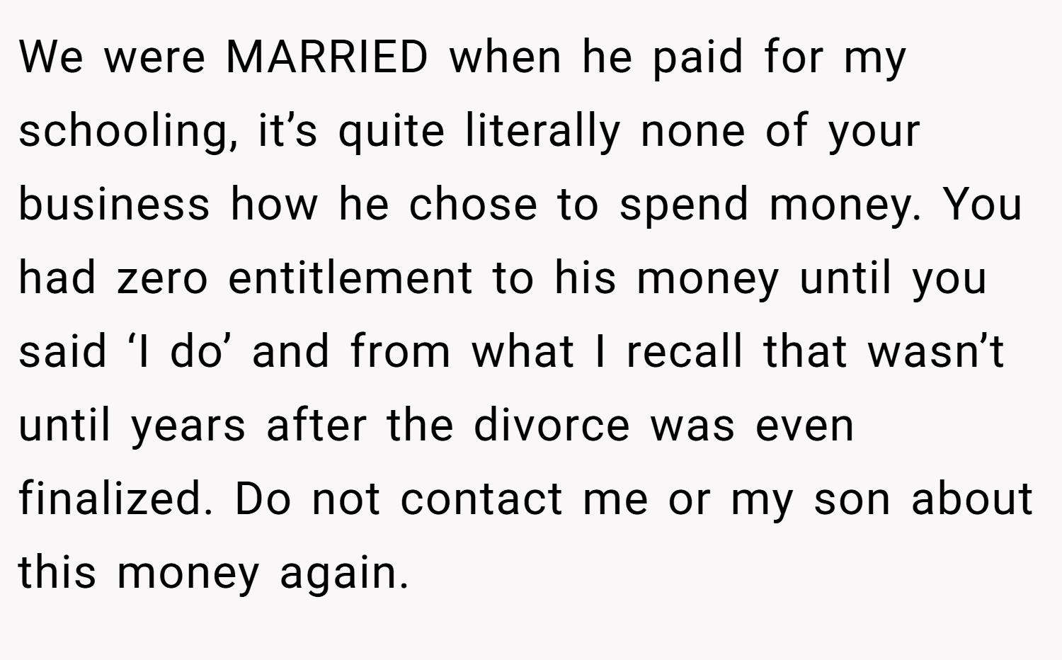 We were MARRIED when he paid for my schooling, it’s quite literally none of your business how he chose to spend money. You had zero entitlement to his money until you said ‘I do’ and from what I recall that wasn’t until years after the divorce was even finalized. Do not contact me or my son about this money again.