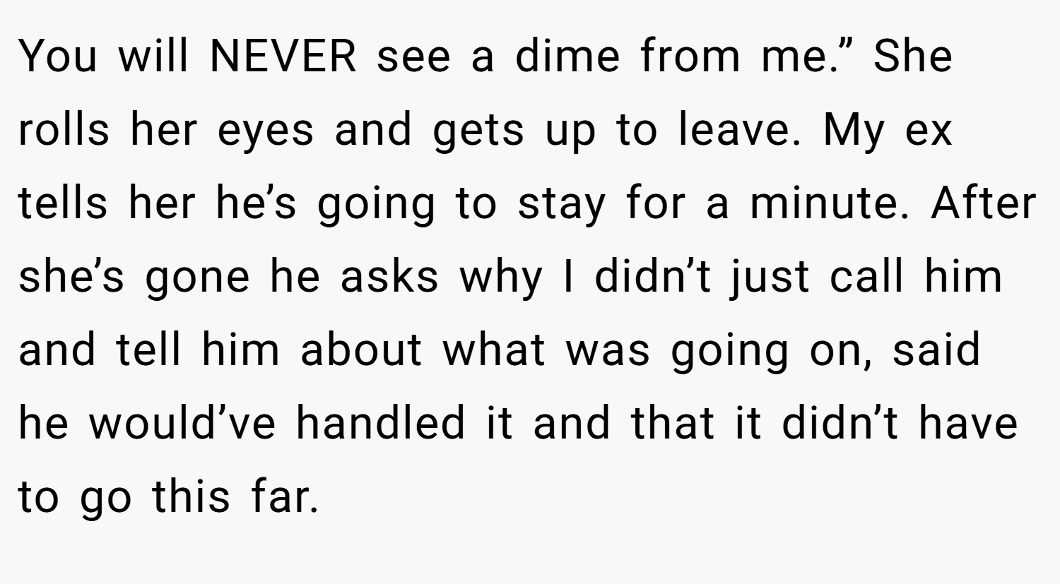 You will NEVER see a dime from me.” She rolls her eyes and gets up to leave. My ex tells her he’s going to stay for a minute. After she’s gone he asks why I didn’t just call him and tell him about what was going on, said he would’ve handled it and that it didn’t have to go this far.