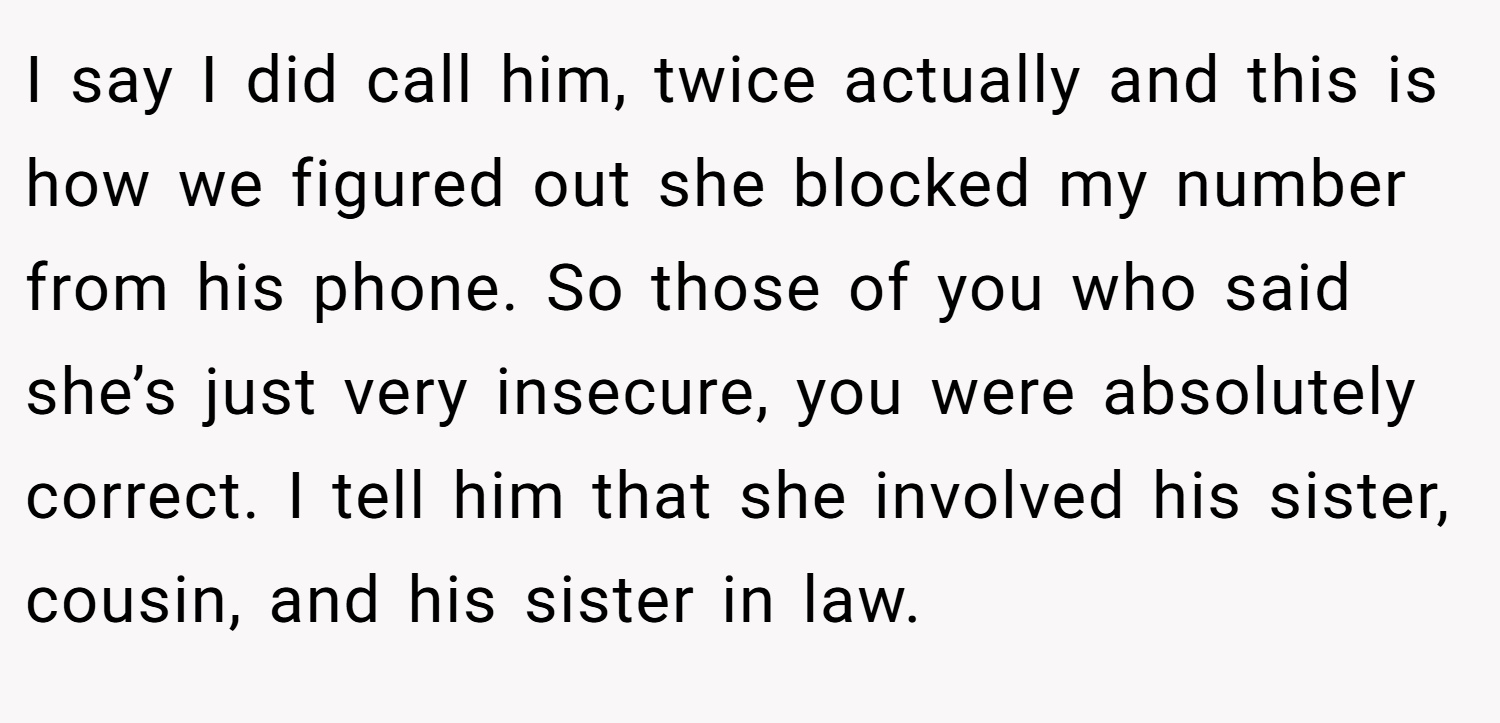 I say I did call him, twice actually and this is how we figured out she blocked my number from his phone. So those of you who said she’s just very insecure, you were absolutely correct. I tell him that she involved his sister, cousin, and his sister in law.