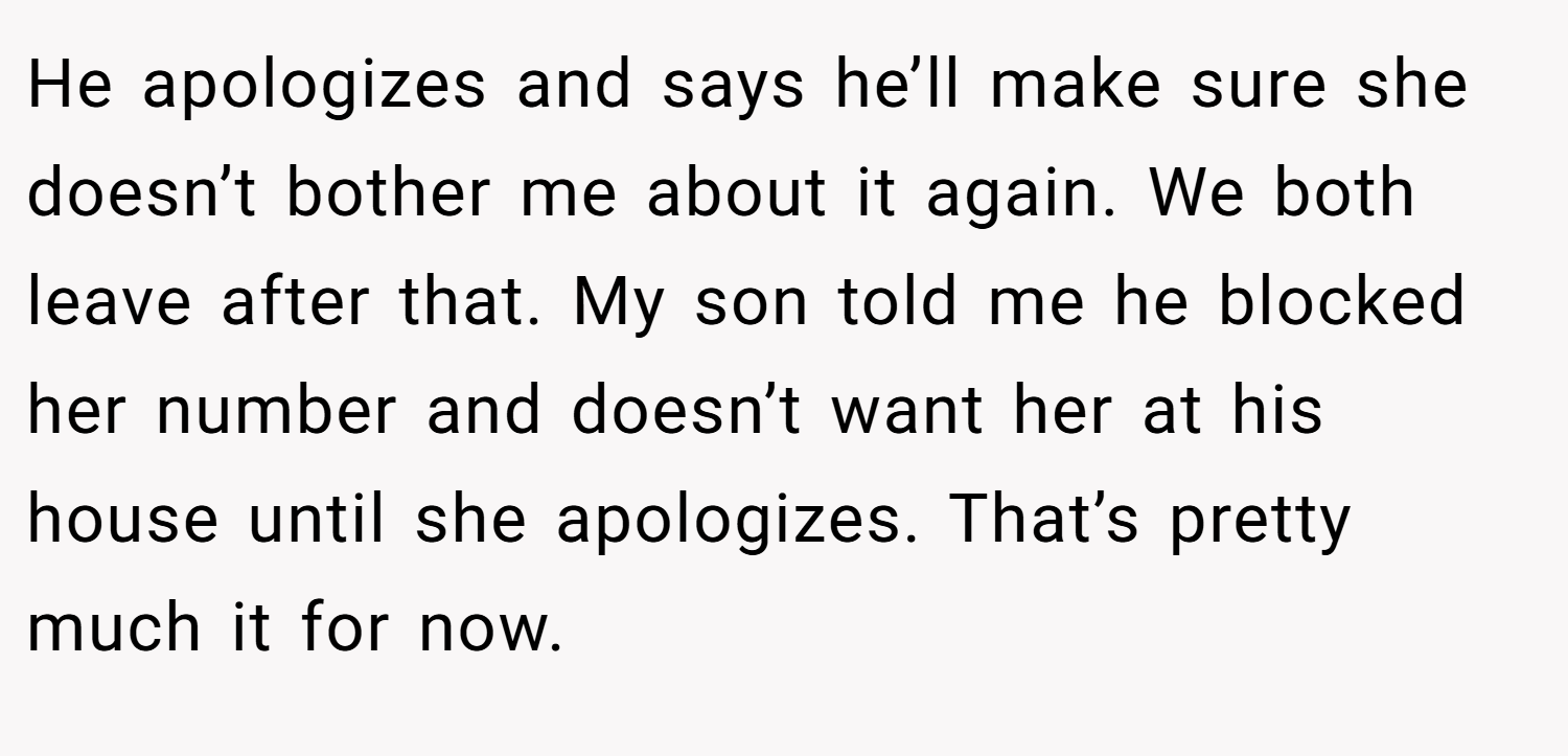 He apologizes and says he’ll make sure she doesn’t bother me about it again. We both leave after that. My son told me he blocked her number and doesn’t want her at his house until she apologizes. That’s pretty much it for now.