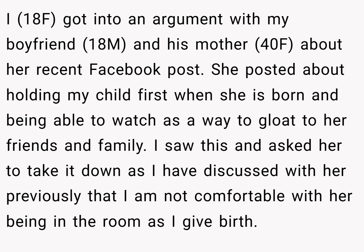 I (18F) got into an argument with my boyfriend (18M) and his mother (40F) about her recent Facebook post. She posted about holding my child first when she is born and being able to watch as a way to gloat to her friends and family. I saw this and asked her to take it down as I have discussed with her previously that I am not comfortable with her being in the room as I give birth.