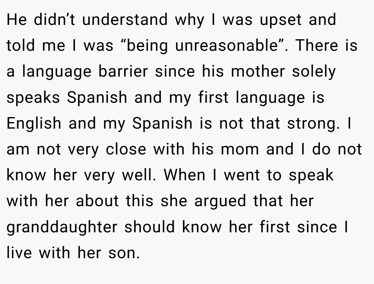 He didn’t understand why I was upset and told me I was “being unreasonable”. There is a language barrier since his mother solely speaks Spanish and my first language is English and my Spanish is not that strong. I am not very close with his mom and I do not know her very well. When I went to speak with her about this she argued that her granddaughter should know her first since I live with her son.