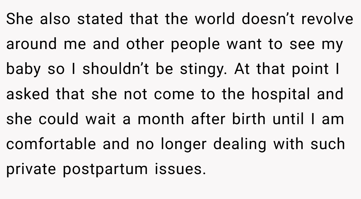 She also stated that the world doesn’t revolve around me and other people want to see my baby so I shouldn’t be stingy. At that point I asked that she not come to the hospital and she could wait a month after birth until I am comfortable and no longer dealing with such private postpartum issues.