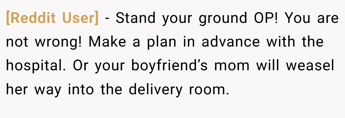 [Reddit User] − Stand your ground OP! You are not wrong! Make a plan in advance with the hospital. Or your boyfriend’s mom will weasel her way into the delivery room.