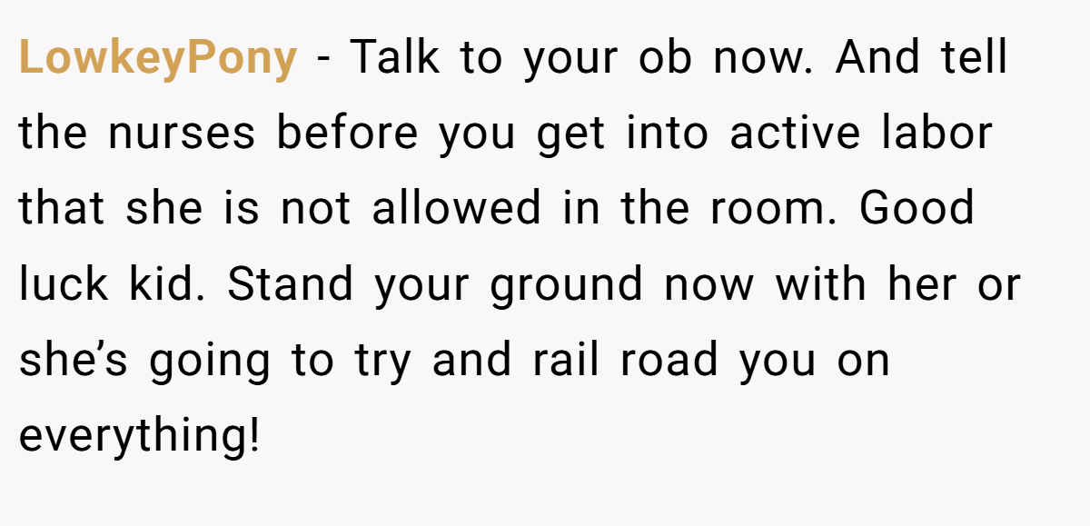 LowkeyPony − Talk to your ob now. And tell the nurses before you get into active labor that she is not allowed in the room. Good luck kid. Stand your ground now with her or she’s going to try and rail road you on everything!