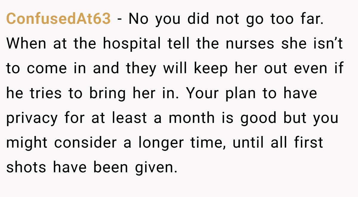 ConfusedAt63 − No you did not go too far. When at the hospital tell the nurses she isn’t to come in and they will keep her out even if he tries to bring her in. Your plan to have privacy for at least a month is good but you might consider a longer time, until all first shots have been given.