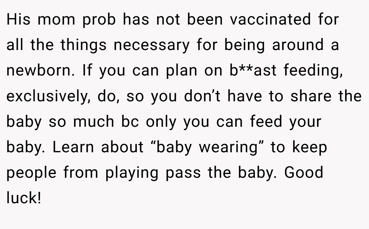 His mom prob has not been vaccinated for all the things necessary for being around a newborn. If you can plan on b**ast feeding, exclusively, do, so you don’t have to share the baby so much bc only you can feed your baby. Learn about “baby wearing” to keep people from playing pass the baby. Good luck!