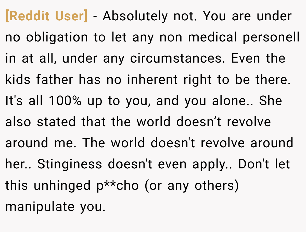 [Reddit User] − Absolutely not. You are under no obligation to let any non medical personell in at all, under any circumstances. Even the kids father has no inherent right to be there. It's all 100% up to you, and you alone.. She also stated that the world doesn’t revolve around me. The world doesn't revolve around her.. Stinginess doesn't even apply.. Don't let this unhinged p**cho (or any others) manipulate you.