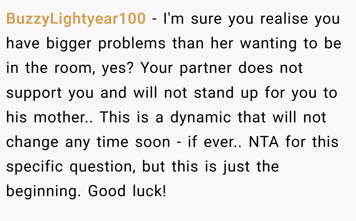 BuzzyLightyear100 − I'm sure you realise you have bigger problems than her wanting to be in the room, yes? Your partner does not support you and will not stand up for you to his mother.. This is a dynamic that will not change any time soon - if ever.. NTA for this specific question, but this is just the beginning. Good luck!
