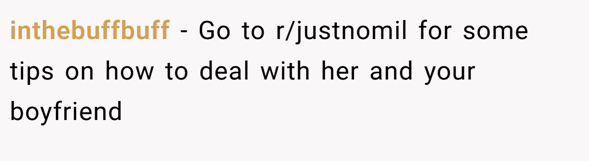 inthebuffbuff − Go to r/justnomil for some tips on how to deal with her and your boyfriend