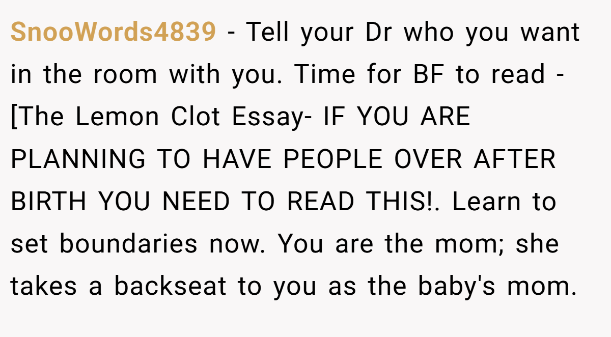 SnooWords4839 − Tell your Dr who you want in the room with you. Time for BF to read - [The Lemon Clot Essay- IF YOU ARE PLANNING TO HAVE PEOPLE OVER AFTER BIRTH YOU NEED TO READ THIS!. Learn to set boundaries now. You are the mom; she takes a backseat to you as the baby's mom.