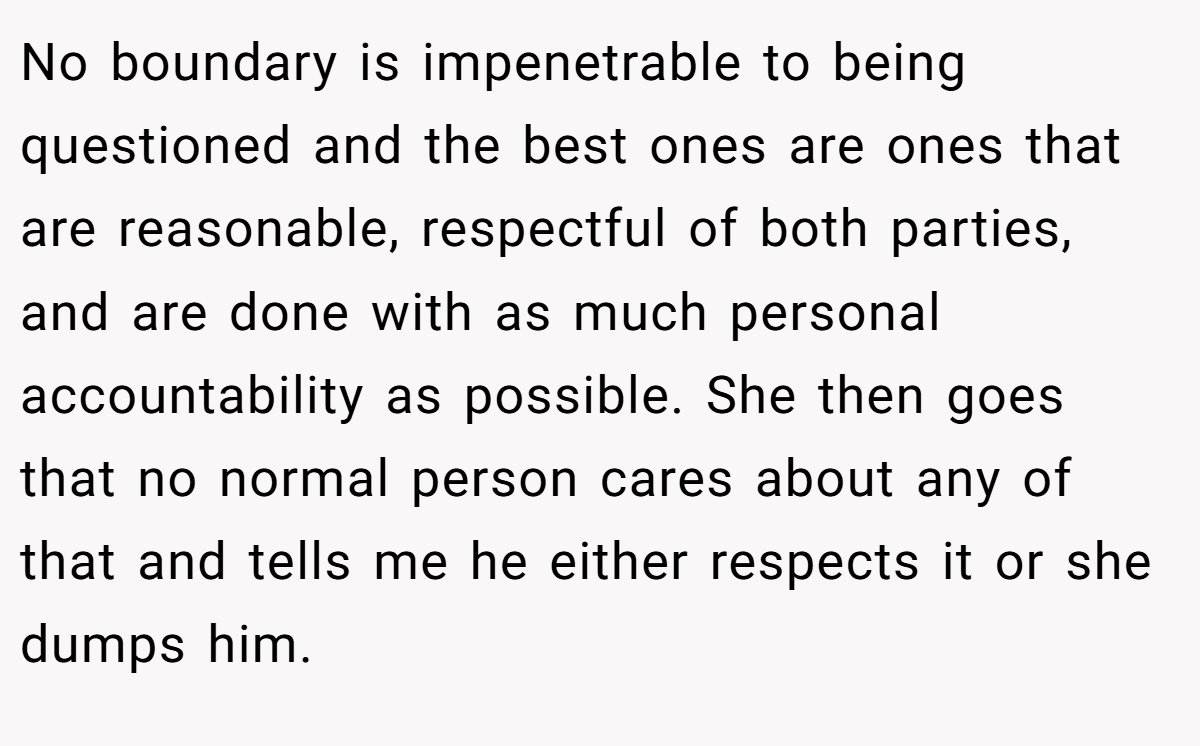 No boundary is impenetrable to being questioned and the best ones are ones that are reasonable, respectful of both parties, and are done with as much personal accountability as possible. She then goes that no normal person cares about any of that and tells me he either respects it or she dumps him.