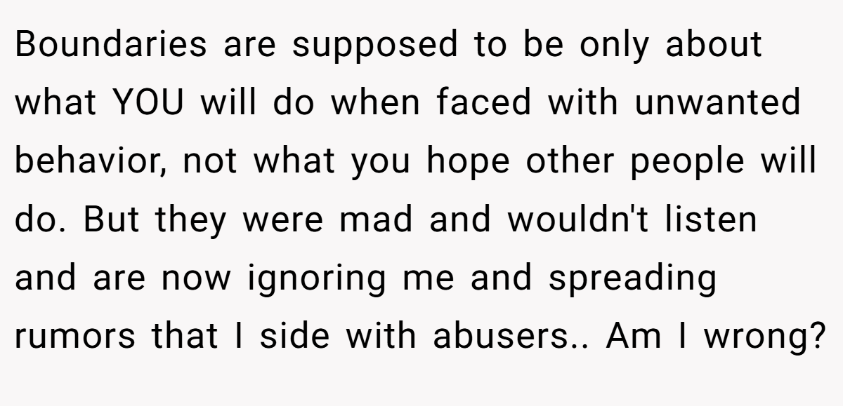 Boundaries are supposed to be only about what YOU will do when faced with unwanted behavior, not what you hope other people will do. But they were mad and wouldn't listen and are now ignoring me and spreading rumors that I side with abusers.. Am I wrong?