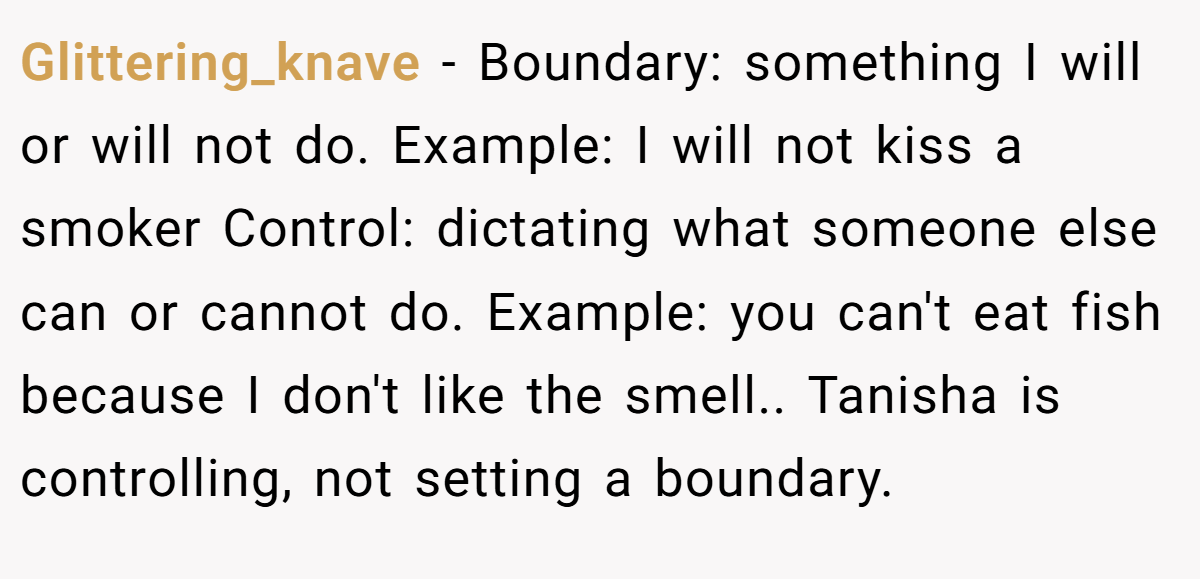 Glittering_knave − Boundary: something I will or will not do. Example: I will not kiss a smoker Control: dictating what someone else can or cannot do. Example: you can't eat fish because I don't like the smell.. Tanisha is controlling, not setting a boundary.