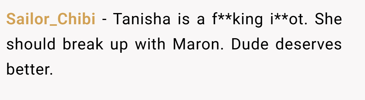 Sailor_Chibi − Tanisha is a f**king i**ot. She should break up with Maron. Dude deserves better.