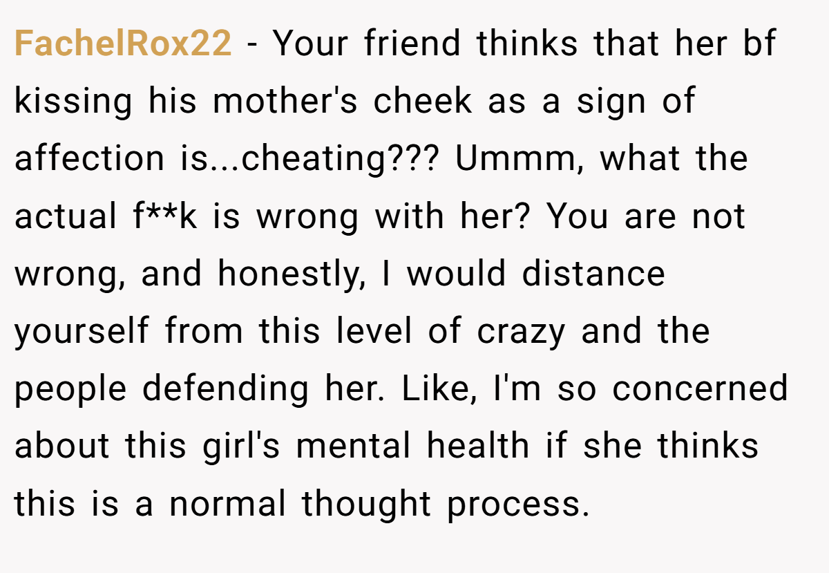 FachelRox22 − Your friend thinks that her bf kissing his mother's cheek as a sign of affection is...cheating??? Ummm, what the actual f**k is wrong with her? You are not wrong, and honestly, I would distance yourself from this level of crazy and the people defending her. Like, I'm so concerned about this girl's mental health if she thinks this is a normal thought process.