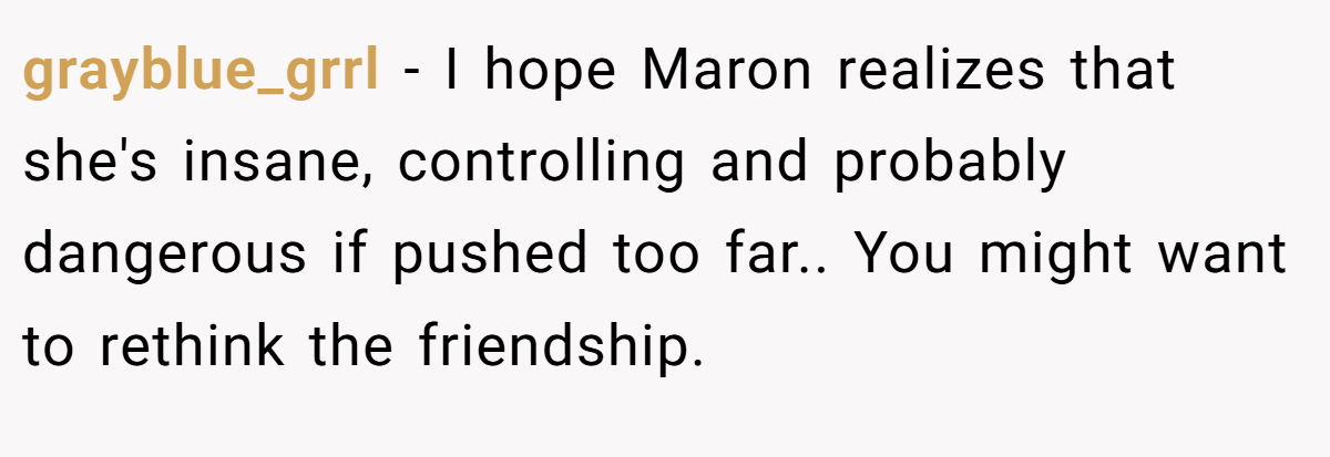 grayblue_grrl − I hope Maron realizes that she's insane, controlling and probably dangerous if pushed too far.. You might want to rethink the friendship.