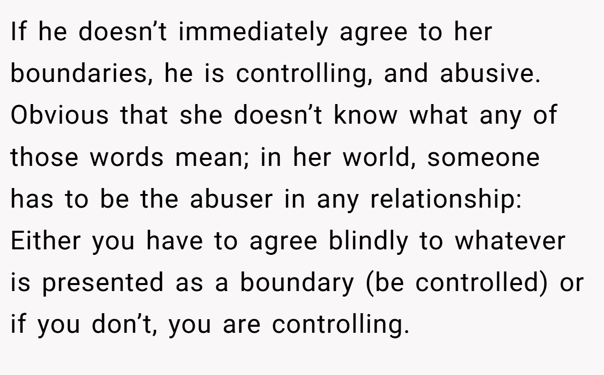 If he doesn’t immediately agree to her boundaries, he is controlling, and abusive. Obvious that she doesn’t know what any of those words mean; in her world, someone has to be the abuser in any relationship: Either you have to agree blindly to whatever is presented as a boundary (be controlled) or if you don’t, you are controlling.