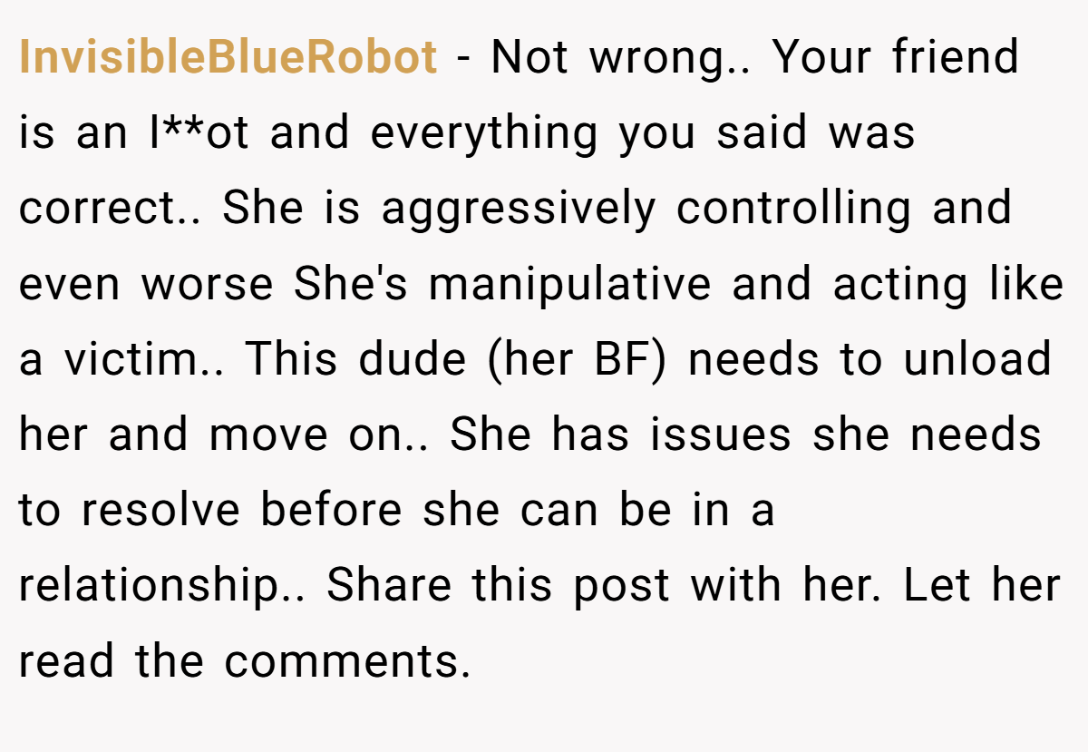 InvisibleBlueRobot − Not wrong.. Your friend is an I**ot and everything you said was correct.. She is aggressively controlling and even worse She's manipulative and acting like a victim.. This dude (her BF) needs to unload her and move on.. She has issues she needs to resolve before she can be in a relationship.. Share this post with her. Let her read the comments.