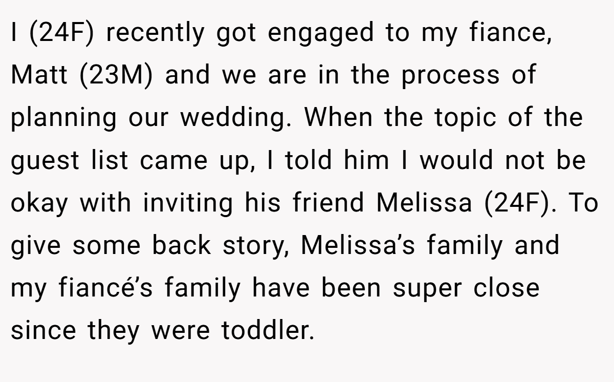 I (24F) recently got engaged to my fiance, Matt (23M) and we are in the process of planning our wedding. When the topic of the guest list came up, I told him I would not be okay with inviting his friend Melissa (24F). To give some back story, Melissa’s family and my fiancé’s family have been super close since they were toddler.