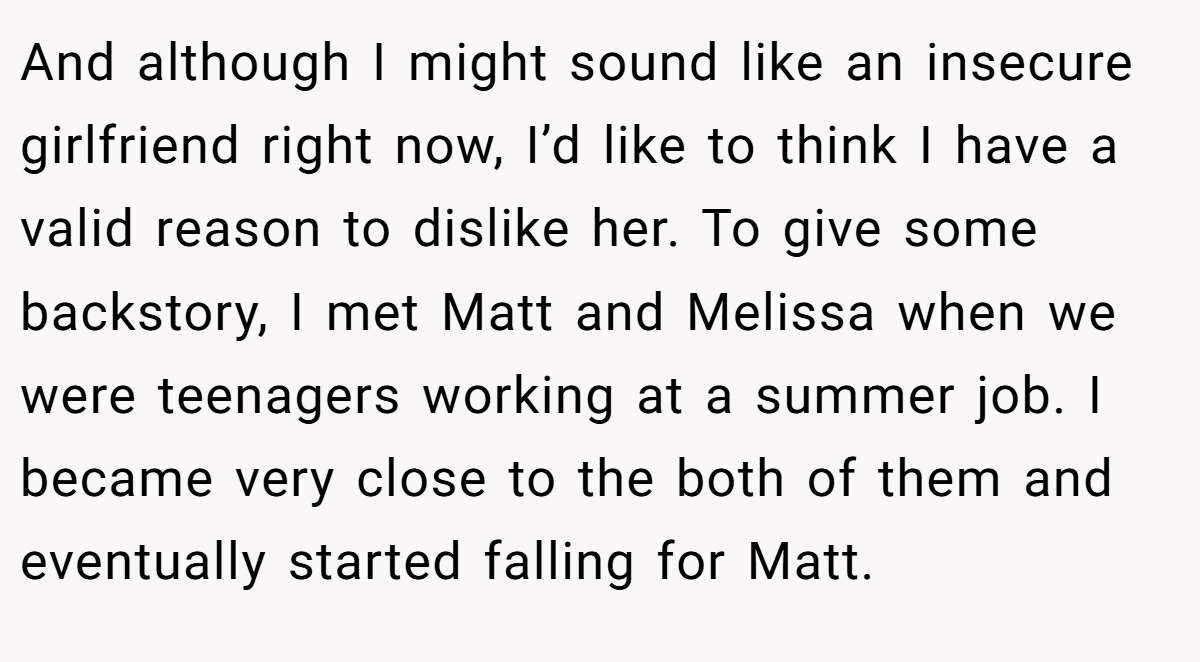 And although I might sound like an insecure girlfriend right now, I’d like to think I have a valid reason to dislike her. To give some backstory, I met Matt and Melissa when we were teenagers working at a summer job. I became very close to the both of them and eventually started falling for Matt.