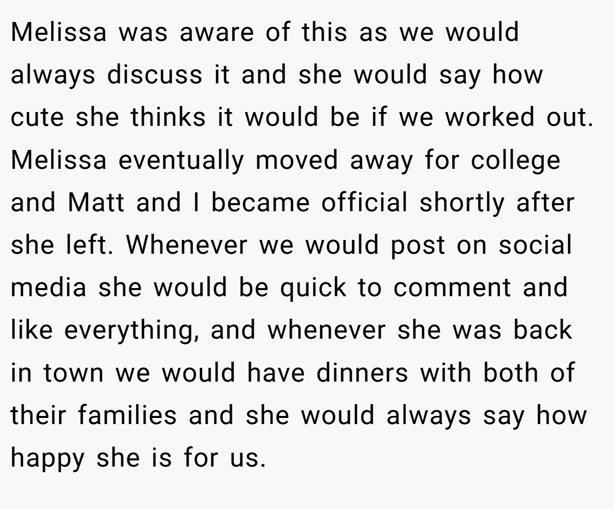 Melissa was aware of this as we would always discuss it and she would say how cute she thinks it would be if we worked out. Melissa eventually moved away for college and Matt and I became official shortly after she left. Whenever we would post on social media she would be quick to comment and like everything, and whenever she was back in town we would have dinners with both of their families and she would always say how happy she is for us.
