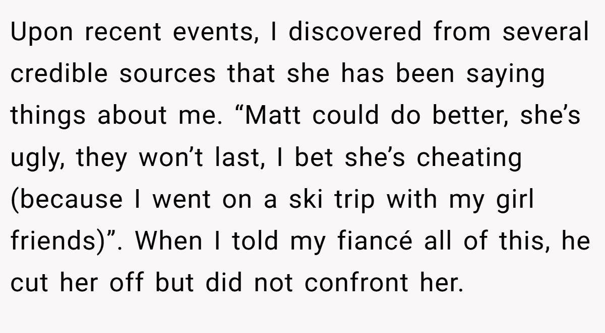 Upon recent events, I discovered from several credible sources that she has been saying things about me. “Matt could do better, she’s ugly, they won’t last, I bet she’s cheating (because I went on a ski trip with my girl friends)”. When I told my fiancé all of this, he cut her off but did not confront her.