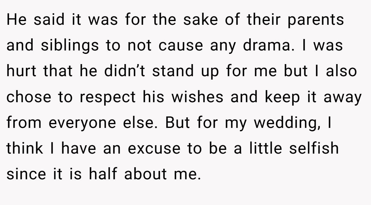 He said it was for the sake of their parents and siblings to not cause any drama. I was hurt that he didn’t stand up for me but I also chose to respect his wishes and keep it away from everyone else. But for my wedding, I think I have an excuse to be a little selfish since it is half about me.