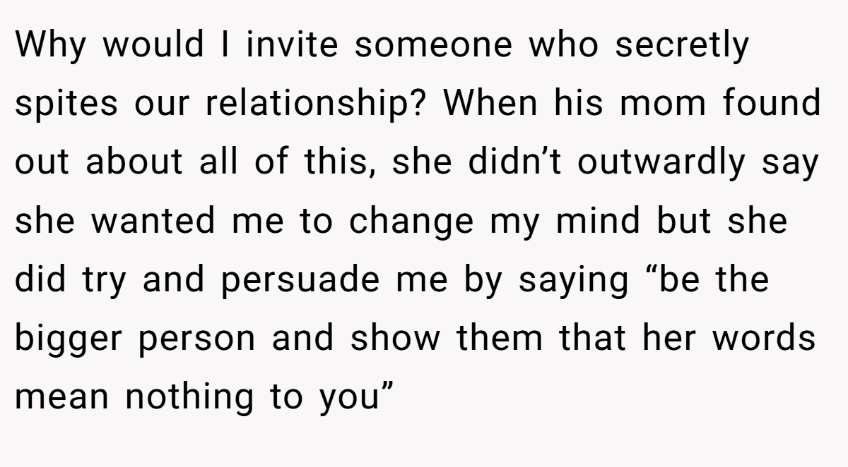 Why would I invite someone who secretly spites our relationship? When his mom found out about all of this, she didn’t outwardly say she wanted me to change my mind but she did try and persuade me by saying “be the bigger person and show them that her words mean nothing to you”