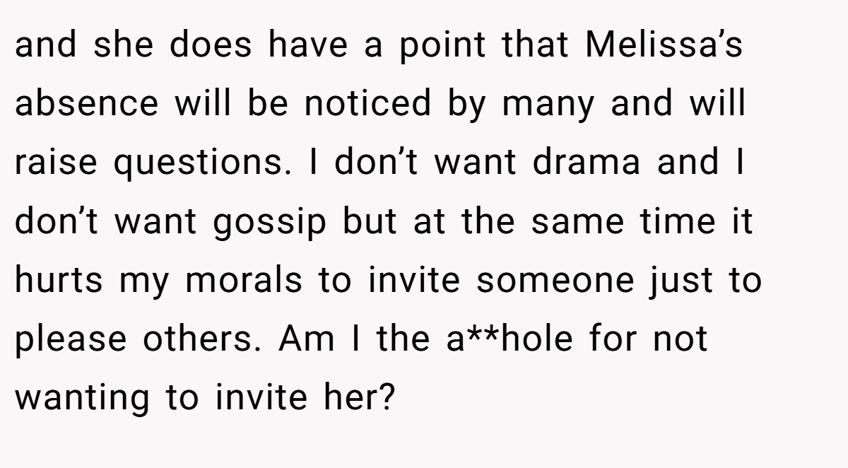 and she does have a point that Melissa’s absence will be noticed by many and will raise questions. I don’t want drama and I don’t want gossip but at the same time it hurts my morals to invite someone just to please others. Am I the a**hole for not wanting to invite her?