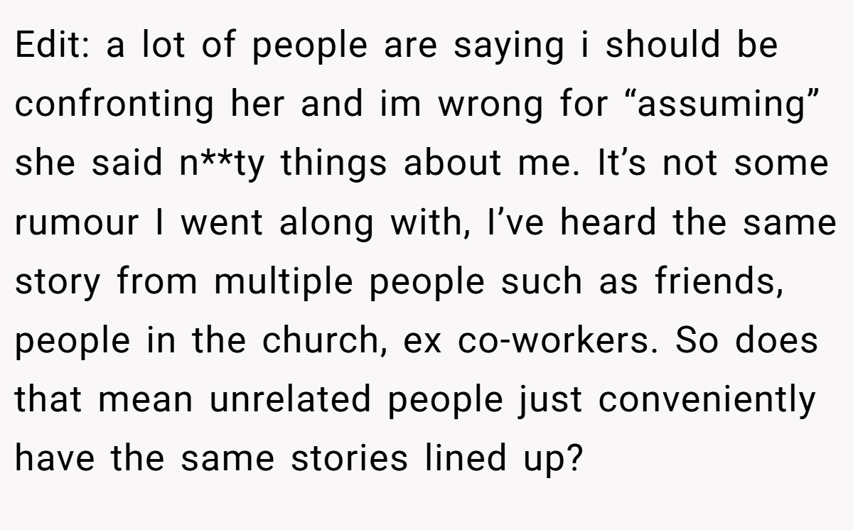 Edit: a lot of people are saying i should be confronting her and im wrong for “assuming” she said n**ty things about me. It’s not some rumour I went along with, I’ve heard the same story from multiple people such as friends, people in the church, ex co-workers. So does that mean unrelated people just conveniently have the same stories lined up?
