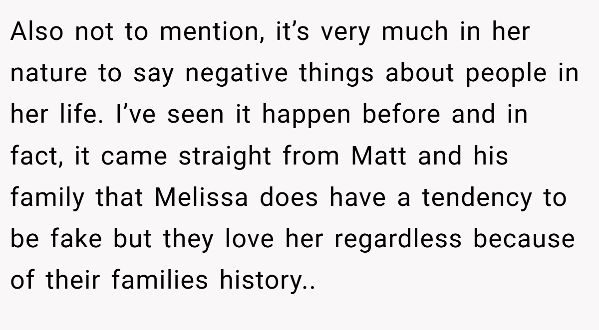 Also not to mention, it’s very much in her nature to say negative things about people in her life. I’ve seen it happen before and in fact, it came straight from Matt and his family that Melissa does have a tendency to be fake but they love her regardless because of their families history..