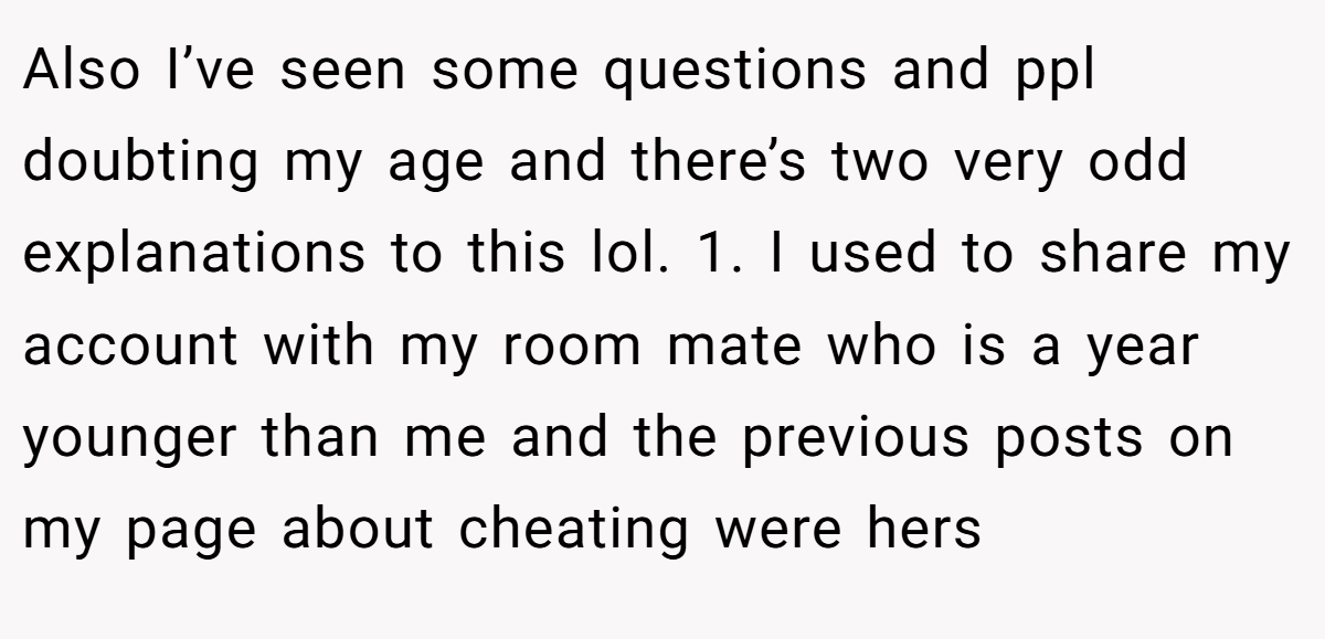 Also I’ve seen some questions and ppl doubting my age and there’s two very odd explanations to this lol. 1. I used to share my account with my room mate who is a year younger than me and the previous posts on my page about cheating were hers