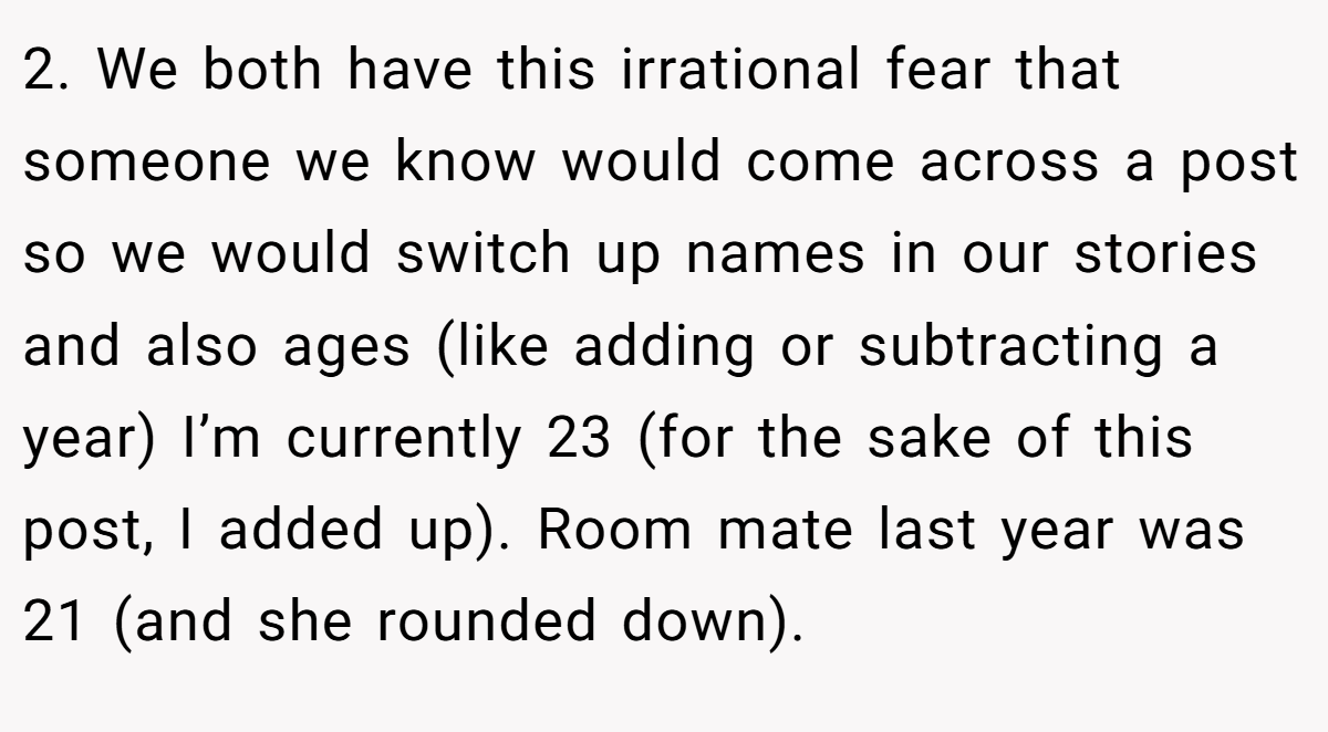 2. We both have this irrational fear that someone we know would come across a post so we would switch up names in our stories and also ages (like adding or subtracting a year) I’m currently 23 (for the sake of this post, I added up). Room mate last year was 21 (and she rounded down).