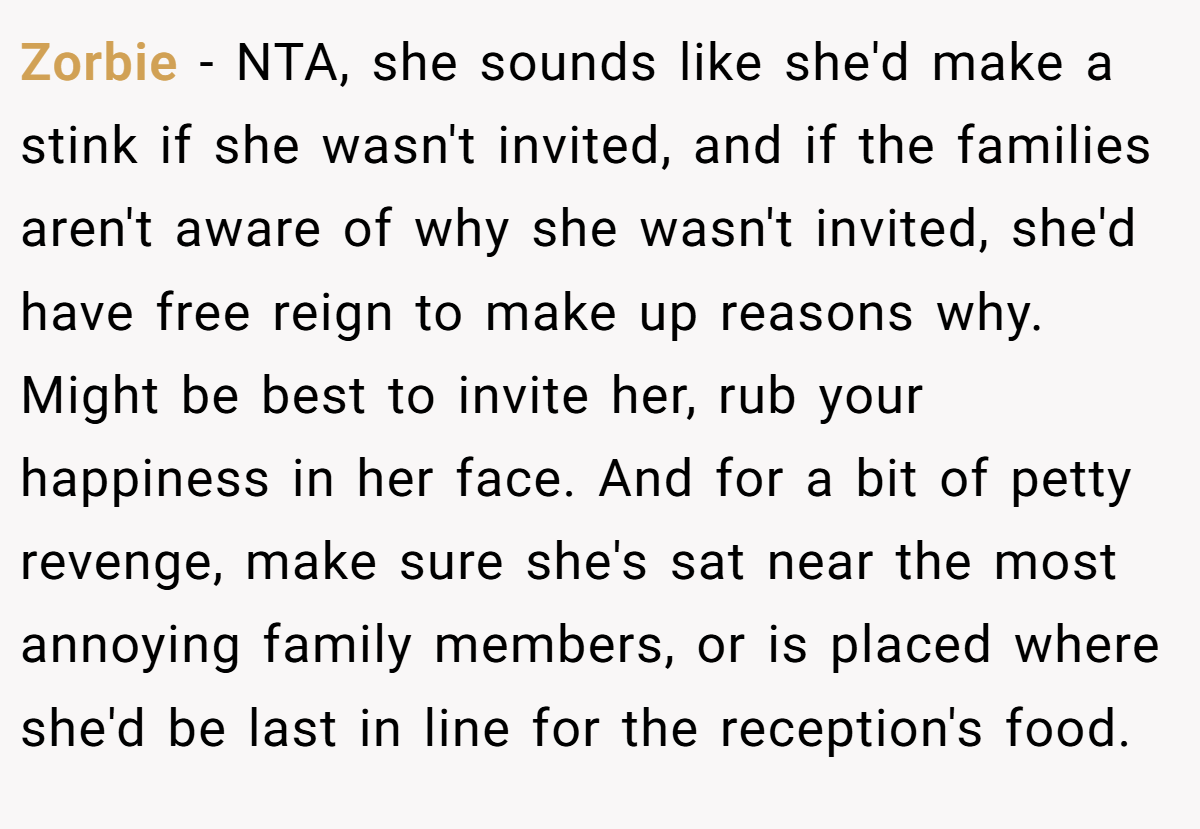 Zorbie − NTA, she sounds like she'd make a stink if she wasn't invited, and if the families aren't aware of why she wasn't invited, she'd have free reign to make up reasons why. Might be best to invite her, rub your happiness in her face. And for a bit of petty revenge, make sure she's sat near the most annoying family members, or is placed where she'd be last in line for the reception's food.