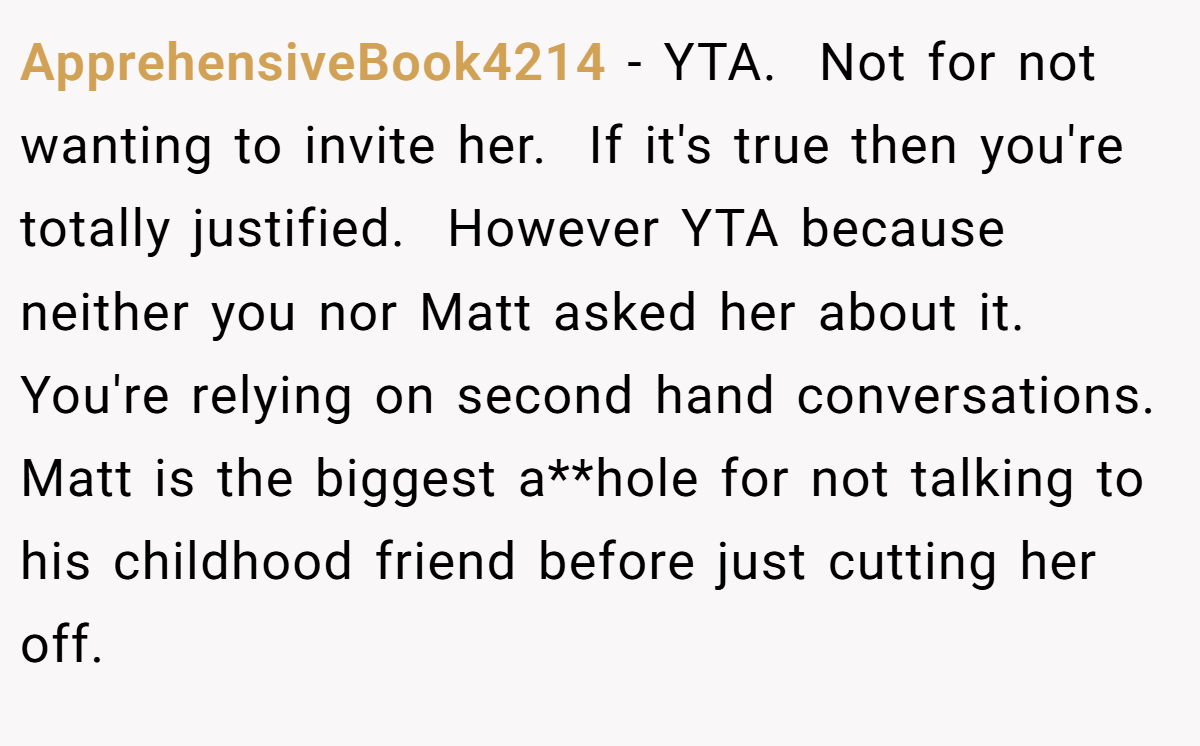 ApprehensiveBook4214 − YTA.  Not for not wanting to invite her.  If it's true then you're totally justified.  However YTA because neither you nor Matt asked her about it.  You're relying on second hand conversations.  Matt is the biggest a**hole for not talking to his childhood friend before just cutting her off.  
