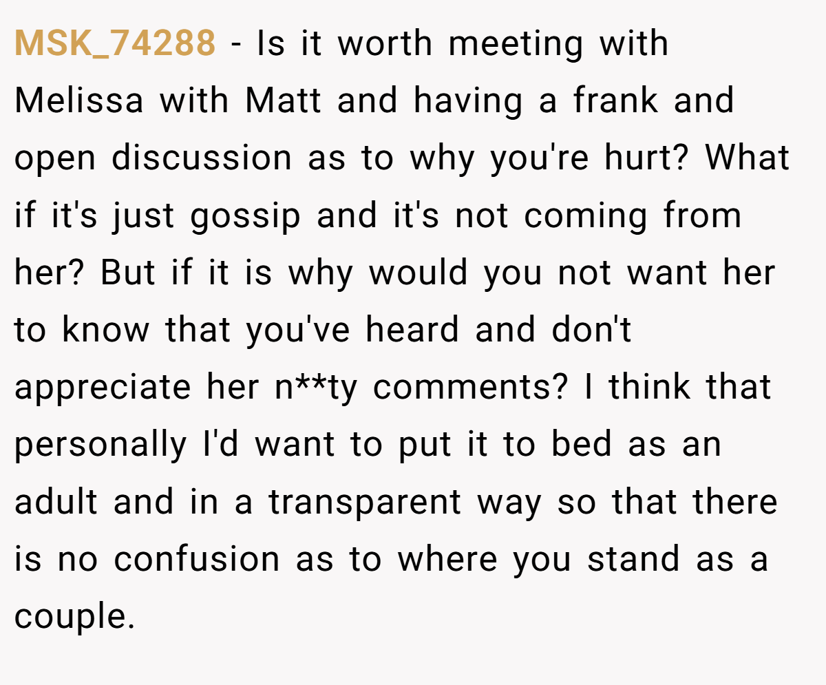MSK_74288 − Is it worth meeting with Melissa with Matt and having a frank and open discussion as to why you're hurt? What if it's just gossip and it's not coming from her? But if it is why would you not want her to know that you've heard and don't appreciate her n**ty comments? I think that personally I'd want to put it to bed as an adult and in a transparent way so that there is no confusion as to where you stand as a couple.