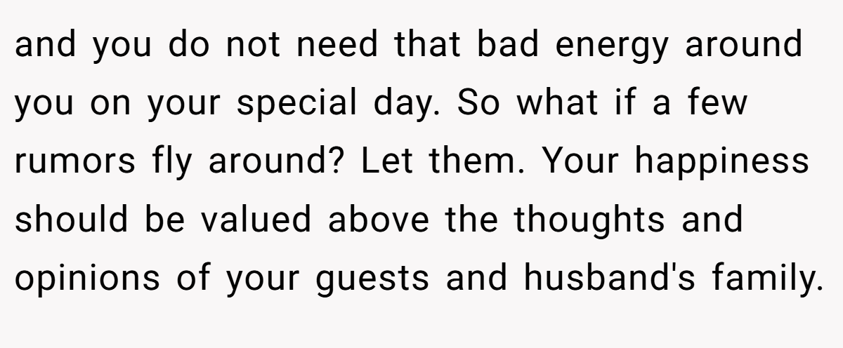 and you do not need that bad energy around you on your special day. So what if a few rumors fly around? Let them. Your happiness should be valued above the thoughts and opinions of your guests and husband's family.
