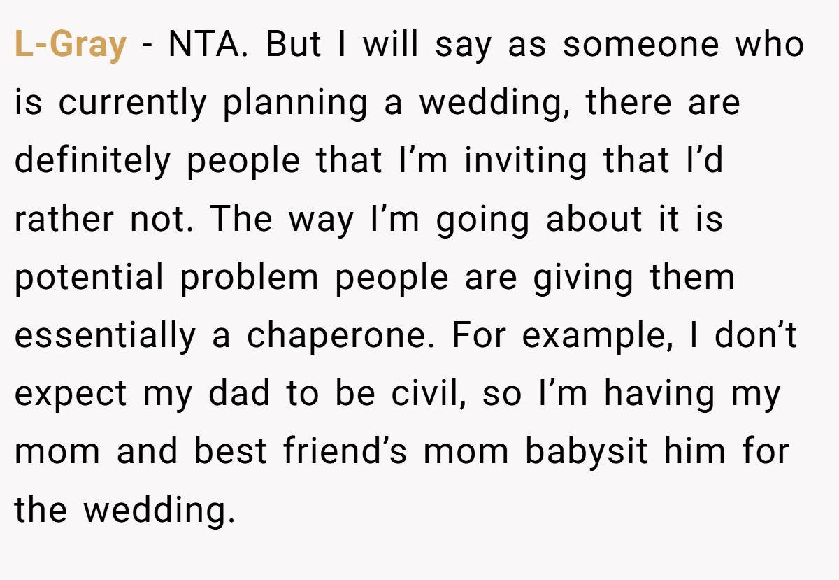 L-Gray − NTA. But I will say as someone who is currently planning a wedding, there are definitely people that I’m inviting that I’d rather not. The way I’m going about it is potential problem people are giving them essentially a chaperone. For example, I don’t expect my dad to be civil, so I’m having my mom and best friend’s mom babysit him for the wedding.