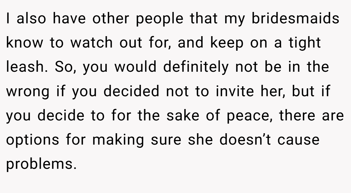 I also have other people that my bridesmaids know to watch out for, and keep on a tight leash. So, you would definitely not be in the wrong if you decided not to invite her, but if you decide to for the sake of peace, there are options for making sure she doesn’t cause problems.