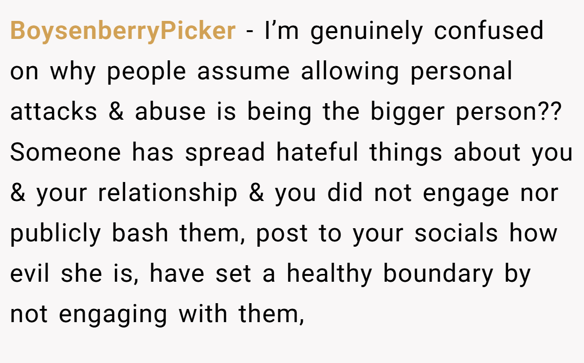 BoysenberryPicker − I’m genuinely confused on why people assume allowing personal attacks & abuse is being the bigger person??  Someone has spread hateful things about you & your relationship & you did not engage nor publicly bash them, post to your socials how evil she is, have set a healthy boundary by not engaging with them,