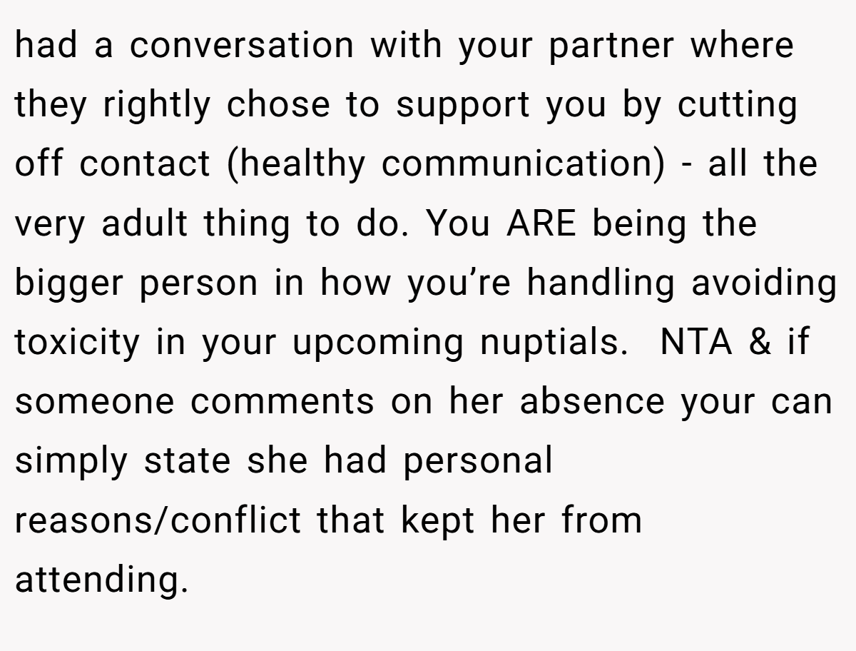 had a conversation with your partner where they rightly chose to support you by cutting off contact (healthy communication) - all the very adult thing to do. You ARE being the bigger person in how you’re handling avoiding toxicity in your upcoming nuptials.  NTA & if someone comments on her absence your can simply state she had personal reasons/conflict that kept her from attending. 