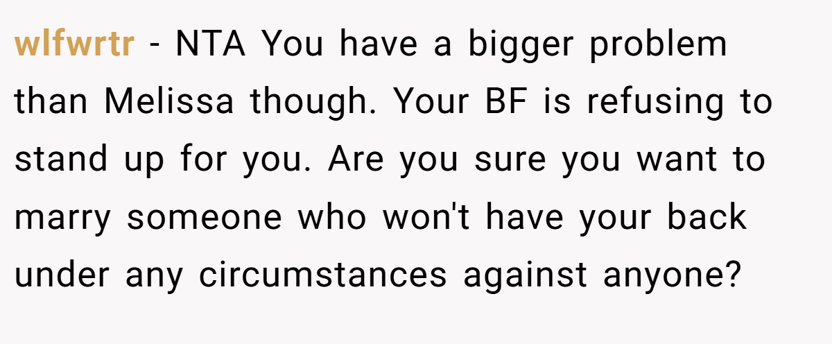 wlfwrtr − NTA You have a bigger problem than Melissa though. Your BF is refusing to stand up for you. Are you sure you want to marry someone who won't have your back under any circumstances against anyone?
